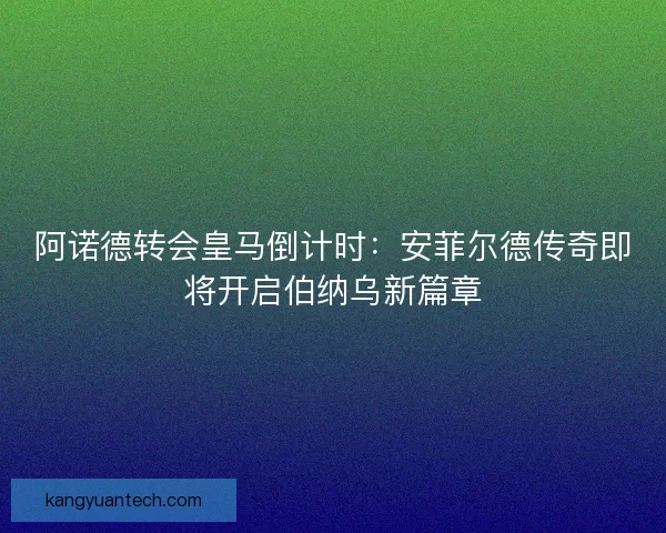 阿诺德转会皇马倒计时：安菲尔德传奇即将开启伯纳乌新篇章