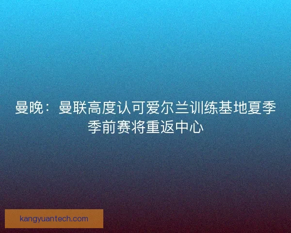 曼晚：曼联高度认可爱尔兰训练基地夏季季前赛将重返中心