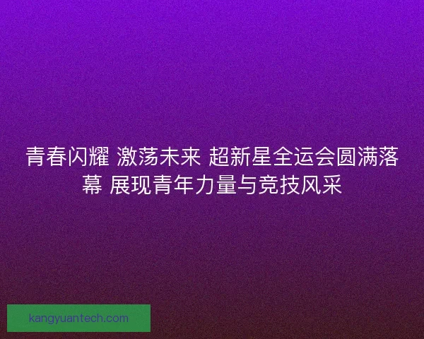 青春闪耀 激荡未来 超新星全运会圆满落幕 展现青年力量与竞技风采