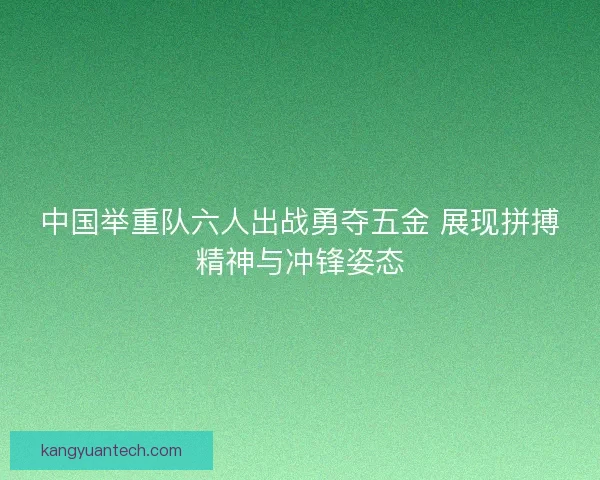 中国举重队六人出战勇夺五金 展现拼搏精神与冲锋姿态