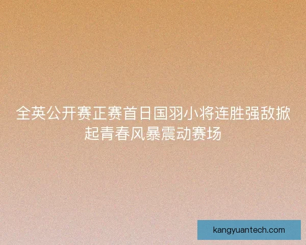 全英公开赛正赛首日国羽小将连胜强敌掀起青春风暴震动赛场