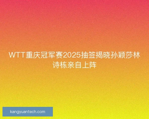 WTT重庆冠军赛2025抽签揭晓孙颖莎林诗栋亲自上阵