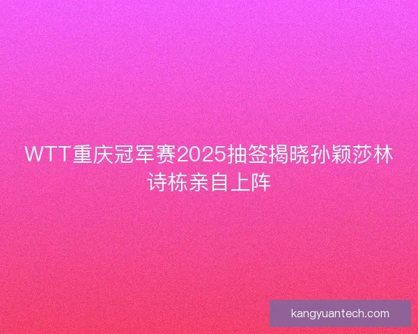 WTT重庆冠军赛2025抽签揭晓孙颖莎林诗栋亲自上阵