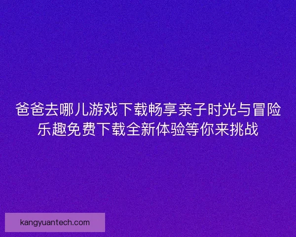 爸爸去哪儿游戏下载畅享亲子时光与冒险乐趣免费下载全新体验等你来挑战