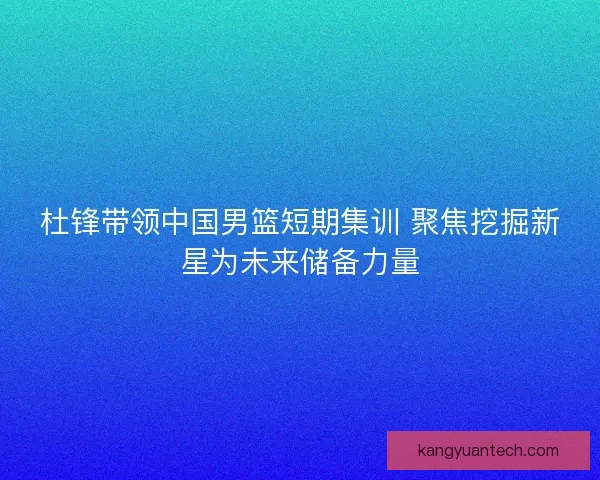 杜锋带领中国男篮短期集训 聚焦挖掘新星为未来储备力量