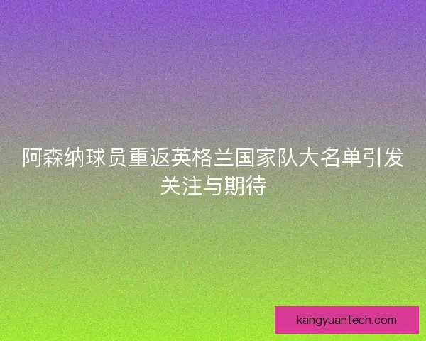 阿森纳球员重返英格兰国家队大名单引发关注与期待
