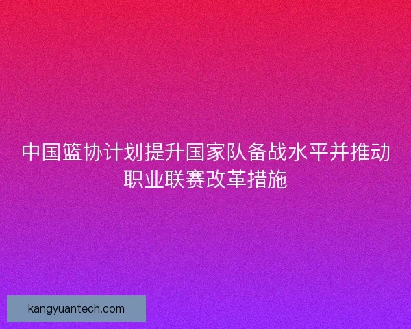 中国篮协计划提升国家队备战水平并推动职业联赛改革措施 中国篮协计划提升国家队备战水平并推动职业联赛改革措施