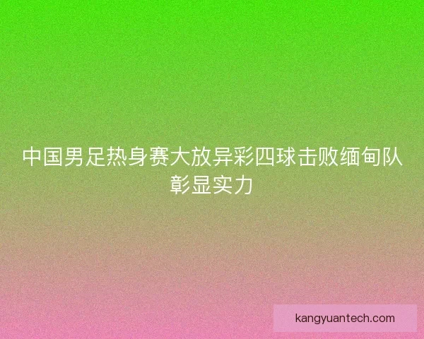 中国男足热身赛大放异彩四球击败缅甸队彰显实力